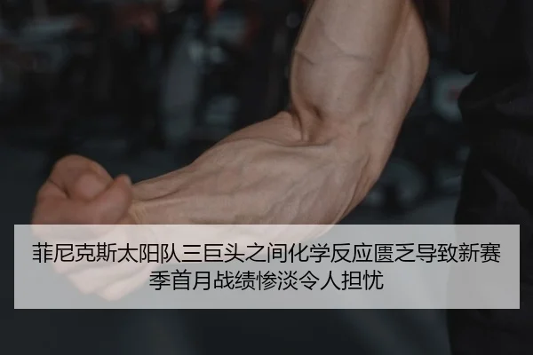 菲尼克斯太阳队三巨头之间化学反应匮乏导致新赛季首月战绩惨淡令人担忧