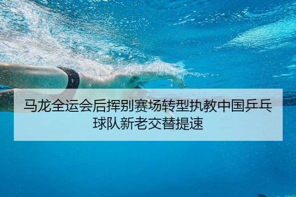 马龙全运会后挥别赛场转型执教中国乒乓球队新老交替提速